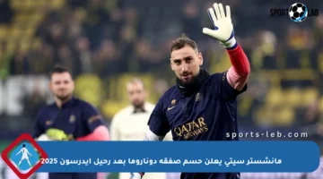 مانشستر سيتي يعلن حسم صفقة دوناروما بعد رحيل إيدرسون 2025